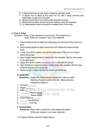LM-Dressmaking/ Grade 10
____________________________________________________________________________
168
6. A sleeve that has an arm seam inside the shoulder width.
7. A sleeve that is fitted at the wrist but cut with a deep armhole and
resembles a cape from the back.
8. Measurement taken from left to right shoulder tip bone.
9. Measurement taken across the back halfway down the shoulder.
10. A measurement taken around the smallest part of the body.
D. True or False
Directions: Write T if the statement is true and F, if the statement is
false. Write your answer in your quiz notebook.
1. Chest measurement is taken by measuring one arm joint to the other arm
joint.
2. Waist measurement is taken around the arm where the sleeve length
ends.
3. Lower Arm Girth is taken around the fullest part of the arm 2-3 inches
below the armpit.
4. Apex Height measurement is taken from the shoulder neck tip bone down
to the apex point
5. Upper Arm Girth is taken around the arm in line with the armpit.
6. Apex Distance is approximately 7 inches down the waistline with the tape
measure passing around the hip.
7. Sleeve length is taken around the fullest part of the hip.
E. ANALOGY
Directions: Supply the measurement needed for a blouse which
Matches the given word at the left. Measurements
needed for a blouse.
1. Shoulder:________
2. Figure:________
3. Bust:______
4. _________:Sleeve Length
5. _________: Sleeve Width
6. Waist Measure:_______
7. _______:Hip Measure
8. ________: First Hip
F. Enumeration
Directions: Write what is asked for in the statements below.
Write your answer in your quiz notebook.
1-5 Types of fabrics suited for ladies blouse
 