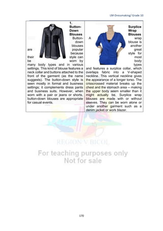 LM-Dressmaking/ Grade 10
____________________________________________________________________________
170
1.
Button-
Down
Blouses
Button-
down
blouses
are popular
because
their style can
be worn by
many body types and in various
settings. This kind of blouse features a
neck collar and buttons attached to the
front of the garment (as the name
suggests). The button-down style is
seen mostly in formal and business
settings; it complements dress pants
and business suits. However, when
worn with a pair or jeans or shorts,
button-down blouses are appropriate
for casual events.
Surplice
Wrap
Blouses
A wrap
blouse is
another
great
style for
most
body
types
and features a surplice collar, which
overlaps fabric into a V-shaped
neckline. This vertical neckline gives
the appearance of a longer torso. The
crisscrossed material breaks up the
chest and the stomach area -- making
the upper body seem smaller than it
might actually be. Surplice wrap
blouses are made with or without
sleeves. They can be worn alone or
under another garment such as a
denim jacket or work blazer.
 