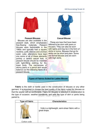 LM-Dressmaking/ Grade 10
____________________________________________________________________________
171
Peasant Blouses
Blouses are also available in the
peasant style, which emphasizes
free-flowing materials. Peasant
blouses were fashionable in the
1960s and typically had a square
neckline, puffy sleeves and cinched
waist. Later, alterations have kept
one some or all of these elements
portray a careful casual look. A
peasant blouse should be matched
with tight-fitting clothing for the
lower body. The narrowness of
skinny jeans or a pencil skirt would
balance out the billowing fabric of a
peasant blouse.
Casual Blouse
These are tops that have been
tailored to be worn with jeans or
trousers. They can also be worn
with tights and may be in the form of
shirts or tunics. Blouses that go for
skirts can be short and plain. Some
are formal blouses and are worn
with high skirts.
Types of Fabrics Suited for Ladies Blouse
Fabric is the cloth or textile used in the construction of blouses or any other
garment. It is important to choose the best quality of the fabric suited for blouses so
that the wearer will be comfortable. Fabric for blouses is selected in consideration to
the type of occasion, weather conditions, and with the type of skirt or pants being
paired to.
Type of Fabric Characteristics
Cotton voile
Voile is a lightweight, semi-sheer fabric with a
great drape.
 