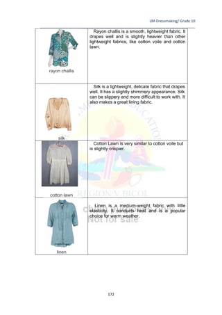 LM-Dressmaking/ Grade 10
____________________________________________________________________________
172
rayon challis
Rayon challis is a smooth, lightweight fabric. It
drapes well and is slightly heavier than other
lightweight fabrics, like cotton voile and cotton
lawn.
silk
Silk is a lightweight, delicate fabric that drapes
well. It has a slightly shimmery appearance. Silk
can be slippery and more difficult to work with. It
also makes a great lining fabric.
cotton lawn
Cotton Lawn is very similar to cotton voile but
is slightly crispier.
linen
Linen is a medium-weight fabric with little
elasticity. It conducts heat and is a popular
choice for warm weather.
 