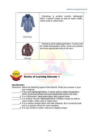 LM-Dressmaking/ Grade 10
____________________________________________________________________________
173
chambray
Chambray is another smooth, lightweight
fabric. It doesn’t drape as well as rayon challis,
cotton voile or cotton lawn.
Flannel
Flannel is a soft, lightweight fabric. It works well
for colder-temperature shirts, pants and jackets
are more appropriate suits to be worn.
Identification.
Directions. Name the following types of skirt fabrics. Write your answer in your
quiz notebook.
_______1. It. is a soft, lightweight fabric. It works well for colder-temperature
shirts, pants and jackets are more appropriate suits to be worn.
_______2. It is a lightweight, semi-sheer fabric with a great drape.
_______3. It is another smooth, lightweight fabric. It doesn’t drape as well as
rayon challis, cotton voile or cotton lawn.
_______4. It is a medium-weight fabric with little elasticity. But it conducts heat
and is a popular choice for warm-weather.
_______5. It is very similar to cotton voile but is slightly crisper.
Review of Learning Outcome 1
 