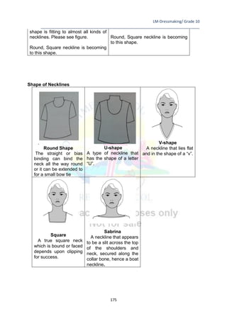 LM-Dressmaking/ Grade 10
____________________________________________________________________________
175
shape is fitting to almost all kinds of
necklines. Please see figure.
Round, Square neckline is becoming
to this shape.
Round, Square neckline is becoming
to this shape.
Shape of Necklines
.
Round Shape
The straight or bias
binding can bind the
neck all the way round
or it can be extended to
for a small bow tie
U-shape
A type of neckline that
has the shape of a letter
“U”.
V-shape
A neckline that lies flat
and in the shape of a “v”.
Square
A true square neck
which is bound or faced
depends upon clipping
for success.
Sabrina
A neckline that appears
to be a slit across the top
of the shoulders and
neck, secured along the
collar bone, hence a boat
neckline.
 