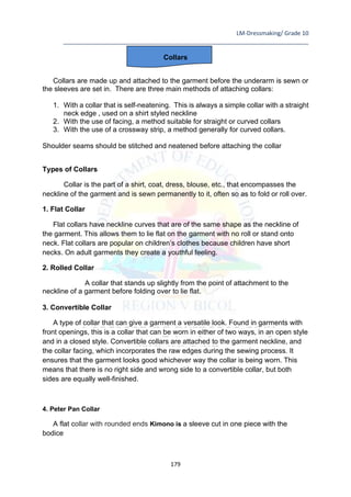 LM-Dressmaking/ Grade 10
____________________________________________________________________________
179
Collars
Collars are made up and attached to the garment before the underarm is sewn or
the sleeves are set in. There are three main methods of attaching collars:
1. With a collar that is self-neatening. This is always a simple collar with a straight
neck edge , used on a shirt styled neckline
2. With the use of facing, a method suitable for straight or curved collars
3. With the use of a crossway strip, a method generally for curved collars.
Shoulder seams should be stitched and neatened before attaching the collar
Types of Collars
Collar is the part of a shirt, coat, dress, blouse, etc., that encompasses the
neckline of the garment and is sewn permanently to it, often so as to fold or roll over.
1. Flat Collar
Flat collars have neckline curves that are of the same shape as the neckline of
the garment. This allows them to lie flat on the garment with no roll or stand onto
neck. Flat collars are popular on children’s clothes because children have short
necks. On adult garments they create a youthful feeling.
2. Rolled Collar
A collar that stands up slightly from the point of attachment to the
neckline of a garment before folding over to lie flat.
3. Convertible Collar
A type of collar that can give a garment a versatile look. Found in garments with
front openings, this is a collar that can be worn in either of two ways, in an open style
and in a closed style. Convertible collars are attached to the garment neckline, and
the collar facing, which incorporates the raw edges during the sewing process. It
ensures that the garment looks good whichever way the collar is being worn. This
means that there is no right side and wrong side to a convertible collar, but both
sides are equally well-finished.
4. Peter Pan Collar
A flat collar with rounded ends Kimono is a sleeve cut in one piece with the
bodice
 