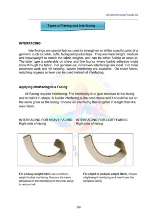 LM-Dressmaking/ Grade 10
____________________________________________________________________________
180
Types of Facing and Interfacing
INTERFACING
Interfacings are special fabrics used to strengthen or stiffen specific parts of a
garment, such as collar, cuffs, facing and pocket tops. They are made in light, medium
and heavyweight to match the fabric weights, and can be either fusible or sewn-in.
The latter type is preferable on sheer and fine fabrics where fusible adhesive might
show through the fabric. For general use, nonwoven interfacings are ideal. For more
advanced work and for tailoring, woven interfacing are available. On sheer fabric,
matching organza or lawn can be used instead of interfacing.
Applying Interfacing to a Facing:
All Facing requires Interfacing. The interfacing is to give structure to the facing
and to hold it in shape. A fusible interfacing is the best choice and it should be cut on
the same grain as the facing. Choose an interfacing that is lighter in weight than the
main fabric.
INTERFACING FOR HEAVY FABRIC INTERFACING FOR LIGHT FABRIC
Right side of facing Right side of facing
For a heavy weight fabric use a medium-
weight fusible interfacing. Remove the seam
allowance on the interfacing on the inner curve
to reduce bulk.
For a light to medium weight fabric, choose
a lightweight interfacing and fuse it over the
complete facing
 