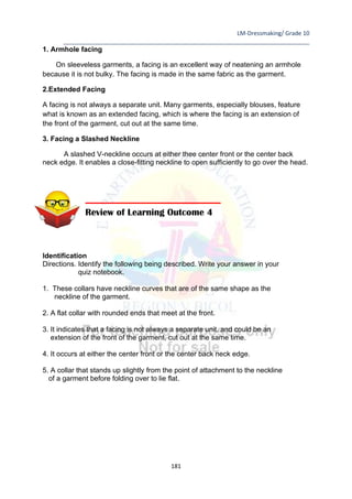 LM-Dressmaking/ Grade 10
____________________________________________________________________________
181
1. Armhole facing
On sleeveless garments, a facing is an excellent way of neatening an armhole
because it is not bulky. The facing is made in the same fabric as the garment.
2.Extended Facing
A facing is not always a separate unit. Many garments, especially blouses, feature
what is known as an extended facing, which is where the facing is an extension of
the front of the garment, cut out at the same time.
3. Facing a Slashed Neckline
A slashed V-neckline occurs at either thee center front or the center back
neck edge. It enables a close-fitting neckline to open sufficiently to go over the head.
Identification
Directions. Identify the following being described. Write your answer in your
quiz notebook.
1. These collars have neckline curves that are of the same shape as the
neckline of the garment.
2. A flat collar with rounded ends that meet at the front.
3. It indicates that a facing is not always a separate unit, and could be an
extension of the front of the garment, cut out at the same time.
4. It occurs at either the center front or the center back neck edge.
5. A collar that stands up slightly from the point of attachment to the neckline
of a garment before folding over to lie flat.
Review of Learning Outcome 4
 
