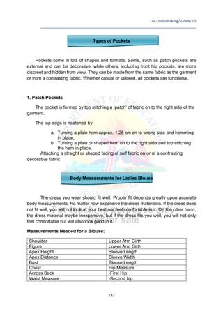 LM-Dressmaking/ Grade 10
____________________________________________________________________________
182
Types of Pockets
Pockets come in lots of shapes and formats. Some, such as patch pockets are
external and can be decorative, while others, including front hip pockets, are more
discreet and hidden from view. They can be made from the same fabric as the garment
or from a contrasting fabric. Whether casual or tailored, all pockets are functional.
1. Patch Pockets
The pocket is formed by top stitching a ‘patch’ of fabric on to the right side of the
garment.
The top edge is neatened by:
a. Turning a plain hem approx. 1.25 cm on to wrong side and hemming
in place.
b. Turning a plain or shaped hem on to the right side and top stitching
the hem in place.
Attaching a straight or shaped facing of self fabric on or of a contrasting
decorative fabric
Body Measurements for Ladies Blouse
The dress you wear should fit well. Proper fit depends greatly upon accurate
body measurements. No matter how expensive the dress material is. If the dress does
not fit well, you will not look at your best nor feel comfortable in it. On the other hand,
the dress material maybe inexpensive, but if the dress fits you well, you will not only
feel comfortable but will also look good in it.
Measurements Needed for a Blouse:
Shoulder Upper Arm Girth
Figure Lower Arm Girth
Apex Height Sleeve Length
Apex Distance Sleeve Width
Bust Blouse Length
Chest Hip Measure
Across Back -First Hip
Waist Measure -Second hip
 