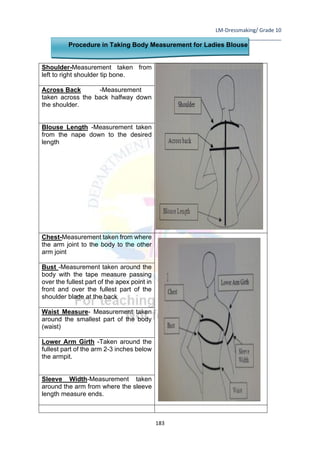 LM-Dressmaking/ Grade 10
____________________________________________________________________________
183
Procedure in Taking Body Measurement for Ladies Blouse
Shoulder-Measurement taken from
left to right shoulder tip bone.
Across Back -Measurement
taken across the back halfway down
the shoulder.
Blouse Length -Measurement taken
from the nape down to the desired
length
Chest-Measurement taken from where
the arm joint to the body to the other
arm joint
Bust -Measurement taken around the
body with the tape measure passing
over the fullest part of the apex point in
front and over the fullest part of the
shoulder blade at the back
Waist Measure- Measurement taken
around the smallest part of the body
(waist)
Lower Arm Girth -Taken around the
fullest part of the arm 2-3 inches below
the armpit.
Sleeve Width-Measurement taken
around the arm from where the sleeve
length measure ends.
 