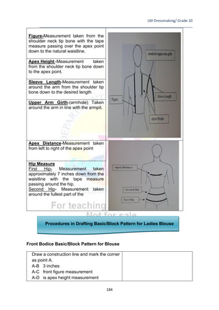 LM-Dressmaking/ Grade 10
____________________________________________________________________________
184
Figure-Measurement taken from the
shoulder neck tip bone with the tape
measure passing over the apex point
down to the natural waistline.
Apex Height -Measurement taken
from the shoulder neck tip bone down
to the apex point.
Sleeve Length-Measurement taken
around the arm from the shoulder tip
bone down to the desired length
Upper Arm Girth-(armhole) Taken
around the arm in line with the armpit.
Apex Distance-Measurement taken
from left to right of the apex point
Hip Measure
First Hip- Measurement taken
approximately 7 inches down from the
waistline with the tape measure
passing around the hip.
Second Hip- Measurement taken
around the fullest part of the
Procedures in Drafting Basic/Block Pattern for Ladies Blouse
Front Bodice Basic/Block Pattern for Blouse
Draw a construction line and mark the corner
as point A.
A-B 3 inches
A-C front figure measurement
A-D is apex height measurement
 