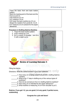 LM-Dressmaking/ Grade 10
____________________________________________________________________________
189
Trace the basic front and back bodice
pattern
Mark the meeting point of the back and the
front as point A.
A-B measure 2.5 cm
A-C measure 16 cm
D-E lower the back neckline by 2.5 cm.
Shape the neckline from points B, C to E.
E-F measure 2.5 cm outward for the zipper
allowance.
Procedure in Drafting Sabrina Neckline
1. Trace the basic bodice pattern
2. A-B is raising by 2 cm
3. B-C is center of shoulder. Join B to
C with a slight curve.
Filling the blanks.
Directions: Write the correct answer in your quiz notebook.
_______1. How many cm is being raised from pt A-B in drafting Sabrina
neckline.
_______2. What is the 1st step in drafting any of the various types of
necklines?
_______3. How do we connect pt. B to C in drafting Sabrina neckline?
_______4. How many cm is intended for the zipper allowance?
_______5. What neckline is measuring 16 cm from shoulder to pt C.
Rubrics: If you got 1-2; you are good; 2-4 very good; 5 perfect score,
outstanding
Congrats for a job well done!
Review of Learning Outcome 5
 