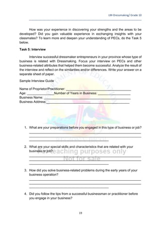 LM-Dressmaking/ Grade 10
____________________________________________________________________________
19
How was your experience in discovering your strengths and the areas to be
developed? Did you gain valuable experience in exchanging insights with your
classmates? To learn more and deepen your understanding of PECs, do the Task 5
below.
Task 5: Interview
Interview successful dressmaker entrepreneurs in your province whose type of
business is related with Dressmaking. Focus your interview on PECs and other
business-related attributes that helped them become successful. Analyze the result of
the interview and reflect on the similarities and/or differences. Write your answer on a
separate sheet of paper.
Sample Interview Guide
Name of Proprietor/Practitioner: ____________________________________
Age: _______________Number of Years in Business: __________________
Business Name: ________________________________________________
Business Address:______________________________________________
1. What are your preparations before you engaged in this type of business or job?
______________________________________________________________
______________________________________________________________
____________________________________________
2. What are your special skills and characteristics that are related with your
business or job?
______________________________________________________________
______________________________________________________________
____________________________________________
3. How did you solve business-related problems during the early years of your
business operation?
______________________________________________________________
______________________________________________________________
____________________________________________
4. Did you follow the tips from a successful businessman or practitioner before
you engage in your business?
 