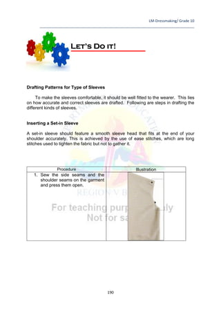 LM-Dressmaking/ Grade 10
____________________________________________________________________________
190
Drafting Patterns for Type of Sleeves
To make the sleeves comfortable, it should be well fitted to the wearer. This lies
on how accurate and correct sleeves are drafted. Following are steps in drafting the
different kinds of sleeves.
Inserting a Set-in Sleeve
A set-in sleeve should feature a smooth sleeve head that fits at the end of your
shoulder accurately. This is achieved by the use of ease stitches, which are long
stitches used to tighten the fabric but not to gather it.
Procedure Illustration
1. Sew the side seams and the
shoulder seams on the garment
and press them open.
Let’s Do it!
 