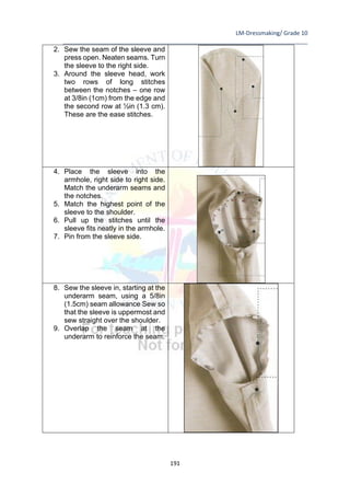 LM-Dressmaking/ Grade 10
____________________________________________________________________________
191
2. Sew the seam of the sleeve and
press open. Neaten seams. Turn
the sleeve to the right side.
3. Around the sleeve head, work
two rows of long stitches
between the notches – one row
at 3/8in (1cm) from the edge and
the second row at ½in (1.3 cm).
These are the ease stitches.
4. Place the sleeve into the
armhole, right side to right side.
Match the underarm seams and
the notches.
5. Match the highest point of the
sleeve to the shoulder.
6. Pull up the stitches until the
sleeve fits neatly in the armhole.
7. Pin from the sleeve side.
8. Sew the sleeve in, starting at the
underarm seam, using a 5/8in
(1.5cm) seam allowance Sew so
that the sleeve is uppermost and
sew straight over the shoulder.
9. Overlap the seam at the
underarm to reinforce the seam.
 