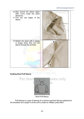 LM-Dressmaking/ Grade 10
____________________________________________________________________________
192
10.Sew around the sleeve again
3/8in (1cm) inside the seam
allowance.
11.Trim the raw edges of the
sleeve.
12.Neaten the seam with a zigzag
or serger stitch, then turn the
sleeve through the armhole.
Drafting Short Puff Sleeve
Short Puff Sleeve
Puff sleeves is a type of sleeves of a women's garment that are gathered at
the shoulders and caught in at the cuff to create an inflated, puffy effect
 