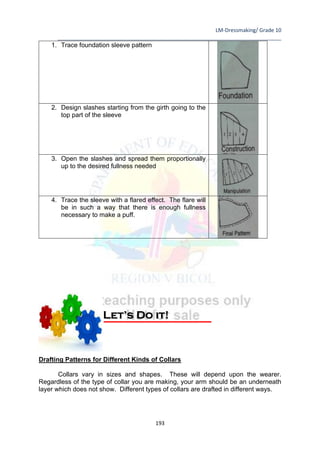 LM-Dressmaking/ Grade 10
____________________________________________________________________________
193
1. Trace foundation sleeve pattern
2. Design slashes starting from the girth going to the
top part of the sleeve
3. Open the slashes and spread them proportionally
up to the desired fullness needed
4. Trace the sleeve with a flared effect. The flare will
be in such a way that there is enough fullness
necessary to make a puff.
Drafting Patterns for Different Kinds of Collars
Collars vary in sizes and shapes. These will depend upon the wearer.
Regardless of the type of collar you are making, your arm should be an underneath
layer which does not show. Different types of collars are drafted in different ways.
Let’s Do it!
 