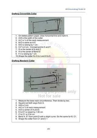 LM-Dressmaking/ Grade 10
____________________________________________________________________________
195
Drafting Convertible Collar
1. On folded pattern paper, draw horizontal line and mark A.
2. A-B is the width of the collar
3. A-C is ½ of the neck measurement
4. B-D is same as A-C
5. D-E is raising by 1 cm
6. C-F is 2 cm. Connect points E and F.
7. G is the center of A and C
8. H is the center of Band D
9. F-I is raising by 1 cm
10.Shape the collar fro G to I and H to E.
Drafting Mandarin Collar
1. Measure the base neck circumference. Then divide by two.
2. Square out both ways from A.
3. A-B is 3 cm
4. A-E is ½ of neck measurement
5. A-D is center of A and E
6. E to E1 is raised by 1.90 cm
7. C to C1 is 2.54 cm
8. Bend A, E1 from point D with a slight curve. Do the same for B, C1.
9. Shape the collar from C1 and E 1
 