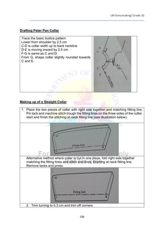 LM-Dressmaking/ Grade 10
____________________________________________________________________________
196
Drafting Peter Pan Collar
Trace the basic bodice pattern
Lower from shoulder by 2.5 cm
C-D is collar width up to back neckline
D-E is moving inward by 2.5 cm.
F-G is same as C and D
From G, shape collar slightly rounded towards
C and E.
Making up of a Straight Collar
1. Place the two pieces of collar with right side together and matching fitting line.
Pin tack and machine stitch trough the fitting lines on the three sides of the collar,
start and finish the stitching at neck fitting line (see illustration below)
Alternative method where collar is cut in one piece, fold right side together
matching the fitting lines and stitch end lines, finishing at neck fitting line.
Remove tacks and press.
2. Trim turning to 0.3 cm and trim off corners
 