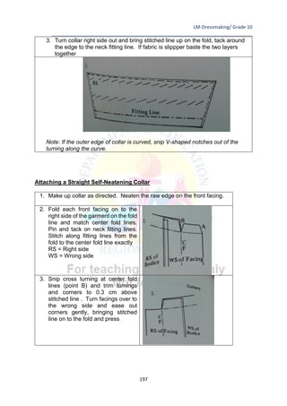 LM-Dressmaking/ Grade 10
____________________________________________________________________________
197
3. Turn collar right side out and bring stitched line up on the fold, tack around
the edge to the neck fitting line. If fabric is slippper baste the two layers
together
Note: If the outer edge of collar is curved, snip V-shaped notches out of the
turning along the curve.
Attaching a Straight Self-Neatening Collar
1. Make up collar as directed. Neaten the raw edge on the front facing.
2. Fold each front facing on to the
right side of the garment on the fold
line and match center fold lines.
Pin and tack on neck fitting lines.
Stitch along fitting lines from the
fold to the center fold line exactly
RS = Right side
WS = Wrong side
3. Snip cross turning at center fold
lines (point B) and trim turnings
and corners to 0.3 cm above
stitched line . Turn facings over to
the wrong side and ease out
corners gently, bringing stitched
line on to the fold and press
 