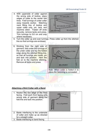 LM-Dressmaking/ Grade 10
____________________________________________________________________________
198
4. With upperside of collar against
the wrong side of bodice, place
edges of collar to the center fold
lines. Fold turnings of under collar
away towards worker. Matching
neck fitting line of bodice and
upper collar only, pin, tack, and
machine stitch. Fasten off ends
securely, remove tacks and press.
Trim turnings to 0.6 cm and snip
where necessary.
5. Turn the collar up and over turnings. Press collar up from the stitched
line so that turnings are enclosed.
6. Working from the right side of
garment, fold under the turnings of
the under collar and lay the folded
edge along the stitched fitting line,
so that all turnings are inside, pin
and tack into position. Hem the
fold on to the machine stitching.
Remove all tacks and press
Note: When collar is folded in to
place,the hemming is concealed
Attaching a Shirt Collar with a Band
1. Neaten the raw edge of the front
facing. Fold each front facing onto
wrong side of garment along the
fold line and tack into position.
2. Baste interfacing to the underside
of collar and make up as directed
for a straight collar.
3. Baste interfacing to band facing
 