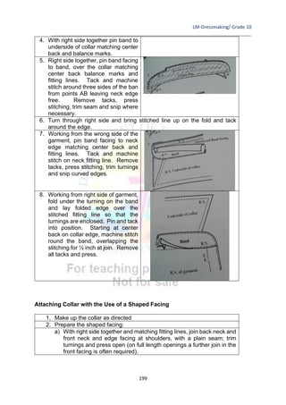 LM-Dressmaking/ Grade 10
____________________________________________________________________________
199
4. With right side together pin band to
underside of collar matching center
back and balance marks.
5. Right side together, pin band facing
to band, over the collar matching
center back balance marks and
fitting lines. Tack and machine
stitch around three sides of the ban
from points AB leaving neck edge
free. Remove tacks, press
stitching, trim seam and snip where
necessary.
6. Turn through right side and bring stitched line up on the fold and tack
around the edge.
7. Working from the wrong side of the
garment, pin band facing to neck
edge matching center back and
fitting lines. Tack and machine
stitch on neck fitting line. Remove
tacks, press stitching, trim turnings
and snip curved edges.
8. Working from right side of garment,
fold under the turning on the band
and lay folded edge over the
stitched fitting line so that the
turnings are enclosed. Pin and tack
into position. Starting at center
back on collar edge, machine stitch
round the band, overlapping the
stitching for ½ inch at join. Remove
all tacks and press.
Attaching Collar with the Use of a Shaped Facing
1. Make up the collar as directed
2. Prepare the shaped facing:
a) With right side together and matching fitting lines, join back neck and
front neck and edge facing at shoulders, with a plain seam; trim
turnings and press open (on full length openings a further join in the
front facing is often required).
 