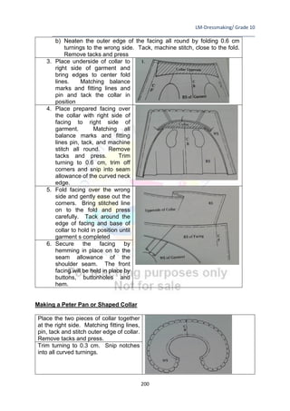 LM-Dressmaking/ Grade 10
____________________________________________________________________________
200
b) Neaten the outer edge of the facing all round by folding 0.6 cm
turnings to the wrong side. Tack, machine stitch, close to the fold.
Remove tacks and press
3. Place underside of collar to
right side of garment and
bring edges to center fold
lines. Matching balance
marks and fitting lines and
pin and tack the collar in
position
4. Place prepared facing over
the collar with right side of
facing to right side of
garment. Matching all
balance marks and fitting
lines pin, tack, and machine
stitch all round. Remove
tacks and press. Trim
turning to 0.6 cm, trim off
corners and snip into seam
allowance of the curved neck
edge.
5. Fold facing over the wrong
side and gently ease out the
corners. Bring stitched line
on to the fold and press
carefully. Tack around the
edge of facing and base of
collar to hold in position until
garment s completed
6. Secure the facing by
hemming in place on to the
seam allowance of the
shoulder seam. The front
facing will be held in place by
buttons, buttonholes and
hem.
Making a Peter Pan or Shaped Collar
Place the two pieces of collar together
at the right side. Matching fitting lines,
pin, tack and stitch outer edge of collar.
Remove tacks and press.
Trim turning to 0.3 cm. Snip notches
into all curved turnings.
 