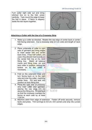 LM-Dressmaking/ Grade 10
____________________________________________________________________________
201
Turn collar right side out and bring
stitched line on to the fold, press
carefully. Tack round the edge to keep
the fold in place. If fabric is slippery
baste the two layers together.
Attaching a Collar with the Use of a Crossway Strip
1. Make up a collar as directed. Neaten the raw edge of center back or center
fold facing extension. Cut a crossway strip 2.5 cm wide and length of neck
edge.
2. Place underside of collar to right
side of garment and bring edges
to meet center fold and center
back lines. If two half collars, are
used, they should meet exactly on
the center fold line at the neck
fitting line. Match all balance
marks and fitting lines, pin and
tack collar in position, easing the
bodice on to the collar if
necessary
3. Fold on the extension lines and
turn facing back on to the right
side and over the collar, matching
center lines. Pin and tack into
position at neck fitting line.
4. Place the right side of crossway
strip over collar and garment,
placing the raw edge 0.5 cm
above the fitting line. Pin and tack
so that the crossway overlaps the
facing at each side by at least
1.25 cm.
5. Machine stitch from edge of extension. Fasten off ends securely, remove
tacks and press. Trim turnings to 0.6 cm, trim corners and snip into curved
edges.
 