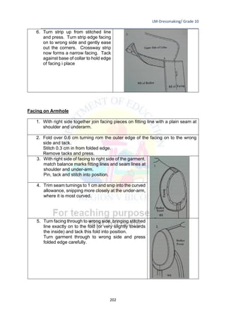 LM-Dressmaking/ Grade 10
____________________________________________________________________________
202
6. Turn strip up from stitched line
and press. Turn strip edge facing
on to wrong side and gently ease
out the corners. Crossway strip
now forms a narrow facing. Tack
against base of collar to hold edge
of facing i place
Facing on Armhole
1. With right side together join facing pieces on fitting line with a plain seam at
shoulder and underarm.
2. Fold over 0.6 cm turning rom the outer edge of the facing on to the wrong
side and tack.
Stitch 0.3 cm in from folded edge.
Remove tacks and press.
3. With right side of facing to right side of the garment,
match balance marks fitting lines and seam lines at
shoulder and under-arm.
Pin, tack and stitch into position.
4. Trim seam turnings to 1 cm and snip into the curved
allowance, snipping more closely at the under-arm,
where it is most curved.
5. Turn facing through to wrong side, bringing stitched
line exactly on to the fold (or very slightly towards
the inside) and tack this fold into position.
Turn garment through to wrong side and press
folded edge carefully.
 
