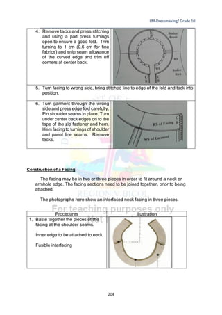 LM-Dressmaking/ Grade 10
____________________________________________________________________________
204
4. Remove tacks and press stitching
and using a pad press turnings
open to ensure a good fold. Trim
turning to 1 cm (0.6 cm for fine
fabrics) and snip seam allowance
of the curved edge and trim off
corners at center back.
5. Turn facing to wrong side, bring stitched line to edge of the fold and tack into
position.
6. Turn garment through the wrong
side and press edge fold carefully.
Pin shoulder seams in place. Turn
under center back edges on to the
tape of the zip fastener and hem.
Hem facing to turnings of shoulder
and panel line seams. Remove
tacks.
Construction of a Facing
The facing may be in two or three pieces in order to fit around a neck or
armhole edge. The facing sections need to be joined together, prior to being
attached.
The photographs here show an interfaced neck facing in three pieces.
Procedures Illustration
1. Baste together the pieces of the
facing at the shoulder seams.
Inner edge to be attached to neck
Fusible interfacing
 