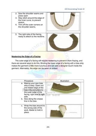 LM-Dressmaking/ Grade 10
____________________________________________________________________________
205
2. Sew the shoulder seams and
press open
3. Stay stitch around the edge of
the inner curve, to prevent
stretch.
4. Trim off the outer corners on
the shoulder seams.
5. The right side of the facing,
ready to attach to the neckline.
Neatening the Edge of a Facing
The outer edge of a facing will require neatening to prevent it from fraying, and
there are several ways to do this. Binding the lower edge of a facing with a bias strip
makes the garment a little more luxurious and can add a designer touch inside the
garment. Alternately, the edge can be sewn or pinked.
Procedure Illustration
a. Making your own bias
strip is easy. Open out
one folded edge of the
bias strip and place to
the outer edge of the
facing, right side to right
side.
b. Sew along the crease
line in the bias.
c. Wrap the bias around to
the wrong side of the
work. Baste to hold in
place.
 
