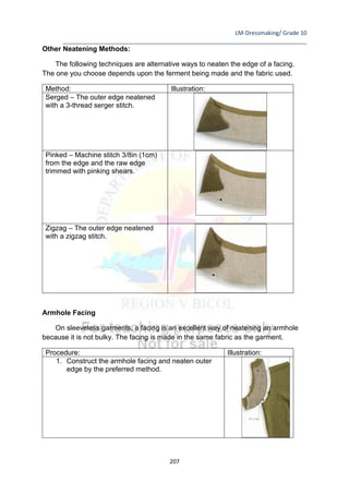 LM-Dressmaking/ Grade 10
____________________________________________________________________________
207
Other Neatening Methods:
The following techniques are alternative ways to neaten the edge of a facing.
The one you choose depends upon the ferment being made and the fabric used.
Method: Illustration:
Serged – The outer edge neatened
with a 3-thread serger stitch.
Pinked – Machine stitch 3/8in (1cm)
from the edge and the raw edge
trimmed with pinking shears.
Zigzag – The outer edge neatened
with a zigzag stitch.
Armhole Facing
On sleeveless garments, a facing is an excellent way of neatening an armhole
because it is not bulky. The facing is made in the same fabric as the garment.
Procedure: Illustration:
1. Construct the armhole facing and neaten outer
edge by the preferred method.
 