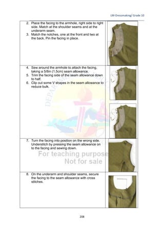 LM-Dressmaking/ Grade 10
____________________________________________________________________________
208
2. Place the facing to the armhole, right side to right
side. Match at the shoulder seams and at the
underarm seam.
3. Match the notches, one at the front and two at
the back. Pin the facing in place.
4. Sew around the armhole to attach the facing,
taking a 5/8in (1.5cm) seam allowance.
5. Trim the facing side of the seam allowance down
to half.
6. Clip out some V shapes in the seam allowance to
reduce bulk.
7. Turn the facing into position on the wrong side.
Understitch by pressing the seam allowance on
to the facing and sewing down.
8. On the underarm and shoulder seams, secure
the facing to the seam allowance with cross
stitches.
 