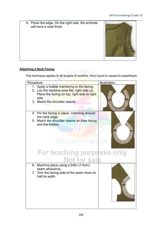 LM-Dressmaking/ Grade 10
____________________________________________________________________________
209
9. Press the edge. On the right side, the armhole
will have a neat finish.
Attaching a Neck Facing
This technique applies to all shapes of neckline, from round to square to sweetheart.
Procedure: Illustration:
1. Apply a fusible interfacing to the facing.
2. Lay the neckline area flat, right side up.
Place the facing on top, right side to right
side.
3. Match the shoulder seams.
4. Pin the facing in place, matching around
the neck edge.
5. Match the shoulder seams on thee facing
and the bodice.
6. Machine place using a 5/8in (1.5cm)
seam allowance.
7. Trim the facing side of the seam down to
half its width.
 