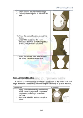 LM-Dressmaking/ Grade 10
____________________________________________________________________________
210
8. Clip V shapes around the neck edge.
9. Clip into the facing side of the seam as
well.
10.Press the seam allowance toward the
facing.
11.Understitch by sewing the seam
allowance down on to the facing about
3/16in (5mm) from the sewn line.
12.Press the finished neck edge and turn
the facing toward the wrong side.
Facing a Slashed Neckline
A slashed V-neckline occurs at either the center front or the center back neck
edge. It enables a close-fitting neckline to open sufficiently to go over the head.
Procedure: Illustration:
1. Apply a fusible interfacing to the facing.
Place the facing right side to right side
on garment, to the right side of the
neckline.
2. Match the shoulder seams, then pin in
place.
 