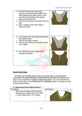 LM-Dressmaking/ Grade 10
____________________________________________________________________________
211
3. Sew the facing at the neck edge,
pivoting to sew along both sides of the
slash between the tailor’s tacks. Take
one stitch horizontally at the bottom
edge of thee slash line.
4. Trim the facing side of the seam down to
half.
5. Clip V shapes at the neck edge to
reduce the bulk.
6. Cut straight down the slash line between
the stitching lines
7. Snip off the upper corners.
8. Clip into the corners at the bottom edge
of the slash.
9. Turn the facing to the inside of the
neckline and press.
Bound Neck Edge
Binding is an excellent way to finish a raw neck edge. It has the added
advantage of being an alternative method that can be used if you are short of
fabric or you would like a contrast or decorative finish. You can use both bias
tape or a bias strip cut from the same or a contrasting fabric. A double bias strip
is used on fine fabrics.
A. Bias-bound Neck Edge Version 1
Procedure: Illustration:
1. Open out one edge of the bias strip
and place the crease line on the 5/8in
(1.5cm) stitching line. Pin in place.
 