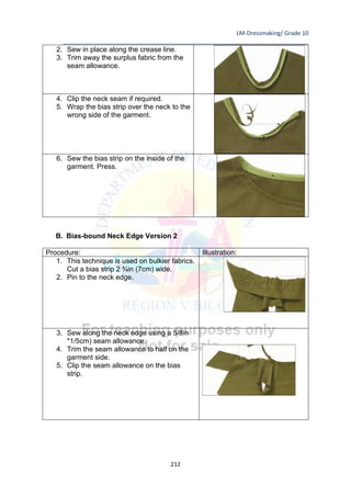 LM-Dressmaking/ Grade 10
____________________________________________________________________________
212
2. Sew in place along the crease line.
3. Trim away the surplus fabric from the
seam allowance.
4. Clip the neck seam if required.
5. Wrap the bias strip over the neck to the
wrong side of the garment.
6. Sew the bias strip on the inside of the
garment. Press.
B. Bias-bound Neck Edge Version 2
Procedure: Illustration:
1. This technique is used on bulkier fabrics.
Cut a bias strip 2 ¾in (7cm) wide.
2. Pin to the neck edge.
3. Sew along the neck edge using a 5/8in
*1/5cm) seam allowance.
4. Trim the seam allowance to half on the
garment side.
5. Clip the seam allowance on the bias
strip.
 