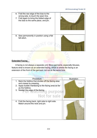 LM-Dressmaking/ Grade 10
____________________________________________________________________________
213
6. Fold the raw edge of the bias to the
wrong side, to touch the sewn line.
7. Fold again to bring the folded edge of
the bias to the same place, and pin.
8. Sew permanently in position using a flat
fell stitch.
Extended Facing
A facing is not always a separate unit. Many garments, especially blouses,
feature what is known as an extended facing, which is where the facing is an
extension of the front of the garment, cut out at the same time.
Procedure Illustration
1. Mark the foldline that divides off the facing area
and crease by pressing.
2. Apply fusible interlacing to the facing area as far
as the foldline.
3. Neaten the edge of the facing.
4. Fold the facing back, right side to right side.
Match around the neck and pin.
 