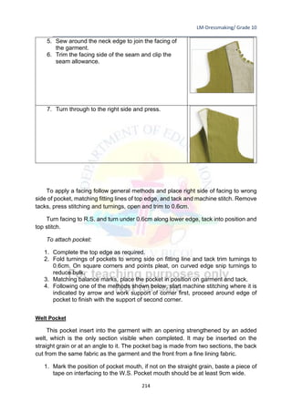 LM-Dressmaking/ Grade 10
____________________________________________________________________________
214
5. Sew around the neck edge to join the facing of
the garment.
6. Trim the facing side of the seam and clip the
seam allowance.
7. Turn through to the right side and press.
To apply a facing follow general methods and place right side of facing to wrong
side of pocket, matching fitting lines of top edge, and tack and machine stitch. Remove
tacks, press stitching and turnings, open and trim to 0.6cm.
Turn facing to R.S. and turn under 0.6cm along lower edge, tack into position and
top stitch.
To attach pocket:
1. Complete the top edge as required.
2. Fold turnings of pockets to wrong side on fitting line and tack trim turnings to
0.6cm. On square corners and points pleat, on curved edge snip turnings to
reduce bulk.
3. Matching balance marks, place the pocket in position on garment and tack.
4. Following one of the methods shown below, start machine stitching where it is
indicated by arrow and work support of corner first, proceed around edge of
pocket to finish with the support of second corner.
Welt Pocket
This pocket insert into the garment with an opening strengthened by an added
welt, which is the only section visible when completed. It may be inserted on the
straight grain or at an angle to it. The pocket bag is made from two sections, the back
cut from the same fabric as the garment and the front from a fine lining fabric.
1. Mark the position of pocket mouth, if not on the straight grain, baste a piece of
tape on interfacing to the W.S. Pocket mouth should be at least 9cm wide.
 