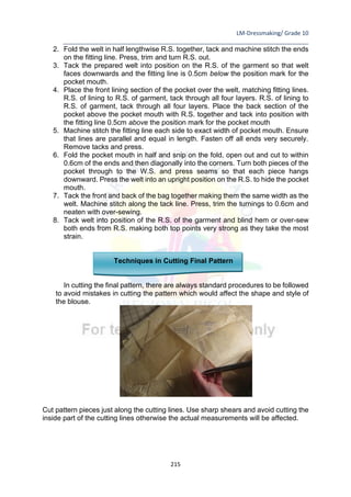 LM-Dressmaking/ Grade 10
____________________________________________________________________________
215
2. Fold the welt in half lengthwise R.S. together, tack and machine stitch the ends
on the fitting line. Press, trim and turn R.S. out.
3. Tack the prepared welt into position on the R.S. of the garment so that welt
faces downwards and the fitting line is 0.5cm below the position mark for the
pocket mouth.
4. Place the front lining section of the pocket over the welt, matching fitting lines.
R.S. of lining to R.S. of garment, tack through all four layers. R.S. of lining to
R.S. of garment, tack through all four layers. Place the back section of the
pocket above the pocket mouth with R.S. together and tack into position with
the fitting line 0.5cm above the position mark for the pocket mouth
5. Machine stitch the fitting line each side to exact width of pocket mouth. Ensure
that lines are parallel and equal in length. Fasten off all ends very securely.
Remove tacks and press.
6. Fold the pocket mouth in half and snip on the fold, open out and cut to within
0.6cm of the ends and then diagonally into the corners. Turn both pieces of the
pocket through to the W.S. and press seams so that each piece hangs
downward. Press the welt into an upright position on the R.S. to hide the pocket
mouth.
7. Tack the front and back of the bag together making them the same width as the
welt. Machine stitch along the tack line. Press, trim the turnings to 0.6cm and
neaten with over-sewing.
8. Tack welt into position of the R.S. of the garment and blind hem or over-sew
both ends from R.S. making both top points very strong as they take the most
strain.
Techniques in Cutting Final Pattern
In cutting the final pattern, there are always standard procedures to be followed
to avoid mistakes in cutting the pattern which would affect the shape and style of
the blouse.
Cut pattern pieces just along the cutting lines. Use sharp shears and avoid cutting the
inside part of the cutting lines otherwise the actual measurements will be affected.
 
