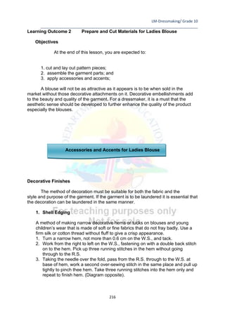 LM-Dressmaking/ Grade 10
____________________________________________________________________________
216
Learning Outcome 2 Prepare and Cut Materials for Ladies Blouse
Objectives
At the end of this lesson, you are expected to:
1. cut and lay out pattern pieces;
2. assemble the garment parts; and
3. apply accessories and accents;
A blouse will not be as attractive as it appears is to be when sold in the
market without those decorative attachments on it. Decorative embellishments add
to the beauty and quality of the garment. For a dressmaker, it is a must that the
aesthetic sense should be developed to further enhance the quality of the product
especially the blouses.
Accessories and Accents for Ladies Blouse
Decorative Finishes
The method of decoration must be suitable for both the fabric and the
style and purpose of the garment. If the garment is to be laundered it is essential that
the decoration can be laundered in the same manner.
1. Shell Edging
A method of making narrow decorative hems or tucks on blouses and young
children’s wear that is made of soft or fine fabrics that do not fray badly. Use a
firm silk or cotton thread without fluff to give a crisp appearance.
1. Turn a narrow hem, not more than 0.6 cm on the W.S., and tack.
2. Work from the right to left on the W.S., fastening on with a double back stitch
on to the hem. Pick up three running stitches in the hem without going
through to the R.S.
3. Taking the needle over the fold, pass from the R.S. through to the W.S. at
base of hem, work a second over-sewing stitch in the same place and pull up
tightly to pinch thee hem. Take three running stitches into the hem only and
repeat to finish hem. (Diagram opposite).
 
