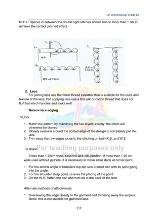 LM-Dressmaking/ Grade 10
____________________________________________________________________________
217
NOTE: Spaces in between the double tight stitches should not be more than 1 cm to
achieve the correct pinched effect.
2. Lace
For joining lace use the finest thread available that is suitable for the color and
texture of the lace. For applying lace use a firm silk or cotton thread that does not
fluff but which handles and looks well.
Narrow lace edging
To join
1. Match the pattern by overlaying the two layers exactly; the effect will
otherwise be blurred.
2. Closely oversew around the corded edge of the design to completely join the
lace.
3. Trim away the raw edges close to the stitching on both R.S. and W.S.
To shape
If less than 1.25cm wide, ease the lace into position: if more than 1.25 cm
wide used without gathers, it is necessary to make small darts at corner point.
1. For the central angle of brassiere top slip sew a small dart with its point going
into the angle.
2. For the shoulder strap point, reverse the placing of the point.
3. On the W.S. flatten the dart and hem on to the back of the lace.
Alternate methods of attachments
1. Oversewing the edge closely to the garment and trimming away the surplus
fabric: this is not suitable for gathered lace.
 