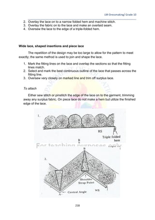 LM-Dressmaking/ Grade 10
____________________________________________________________________________
218
2. Overlay the lace on to a narrow folded hem and machine stitch.
3. Overlay the fabric on to the lace and make an overlaid seam.
4. Oversew the lace to the edge of a triple-folded hem.
Wide lace, shaped insertions and piece lace
The repetition of the design may be too large to allow for the pattern to meet
exactly; the same method is used to join and shape the lace.
1. Mark the fitting lines on the lace and overlap the sections so that the fitting
lines match.
2. Select and mark the best continuous outline of the lace that passes across the
fitting line.
3. Oversew very closely on marked line and trim off surplus lace.
To attach
Either sew stitch or pinstitch the edge of the lace on to the garment, trimming
away any surplus fabric. On piece lace do not make a hem but utilize the finished
edge of the lace.
 
