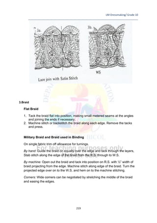 LM-Dressmaking/ Grade 10
____________________________________________________________________________
219
3.Braid
Flat Braid
1. Tack the braid flat into position, making small metered seams at the angles
and joining the ends if necessary.
2. Machine stitch or backstitch the braid along each edge. Remove the tacks
and press.
Military Braid and Braid used in Binding
On single fabric trim off allowance for turnings.
By hand: Guide the braid on equally over the edge and tack through the layers,
Stab stitch along the edge of the braid from the R.S. through to W.S.
By machine: Open out the braid and tack into position on R.S. with ½” width of
braid projecting from the edge. Machine stitch along edge of the braid. Turn the
projected edge over on to the W.S. and hem on to the machine stitching.
Corners: Wide corners can be negotiated by stretching the middle of the braid
and easing the edges.
 