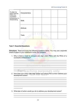 LM-Dressmaking/ Grade 10
____________________________________________________________________________
22
To align my
PECs with the
PECs of a
successful
entrepreneur in
Dressmaking.
Characteristics
Skills
Attribute
Traits
Task 7: Essential Questions
Directions: Read and study the following questions below. You may use a separate
sheet of paper or your notebook to write your answers.
1. Why is there a need to compare and align one’s PECs with the PECs of a
successful entrepreneur?
______________________________________________________________
______________________________________________________________
______________________________________________________________
______________________________________________________________
______________________________________________________________
______________________________________________________________
____________.
2. How does your action plan help sustain your strong PECs and/or address your
development areas?
______________________________________________________________
______________________________________________________________
______________________________________________________________
______________________________________________________________
______________________________________________________________
______________________________________________________________
__________.
3. What plan of action would you do to address your development areas?
______________________________________________________________
______________________________________________________________
______________________________________________________________
 
