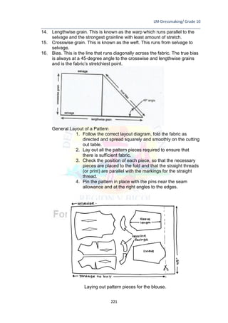 LM-Dressmaking/ Grade 10
____________________________________________________________________________
221
14. Lengthwise grain. This is known as the warp which runs parallel to the
selvage and the strongest grainline with least amount of stretch.
15. Crosswise grain. This is known as the weft. This runs from selvage to
selvage.
16. Bias. This is the line that runs diagonally across the fabric. The true bias
is always at a 45-degree angle to the crosswise and lengthwise grains
and is the fabric’s stretchiest point.
General Layout of a Pattern
1. Follow the correct layout diagram, fold the fabric as
directed and spread squarely and smoothly on the cutting
out table.
2. Lay out all the pattern pieces required to ensure that
there is sufficient fabric.
3. Check the position of each piece, so that the necessary
pieces are placed to the fold and that the straight threads
(or print) are parallel with the markings for the straight
thread.
4. Pin the pattern in place with the pins near the seam
allowance and at the right angles to the edges.
Laying out pattern pieces for the blouse.
 