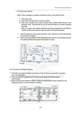 LM-Dressmaking/ Grade 10
____________________________________________________________________________
222
For One-way Fabrics
Note: Extra yardage is usually necessary when using fabrics with:
f. One-way print
g. One-way arrangement of woven stripes
h. With nap- woolen and mixture fabrics with surface fibers lying in one
direction only. This should be cut so that the fibers run down towards
the hem.
i. With a cut pile- silk velvets with the pile lying upwards and velveteen,
needle cords and corduroy with the pile running downwards.
1. Lay the patterns in the same direction, main sections can be interlocked
for economy of fabric.
2. Fabric may be folded in half-lengthwise but should not be folded across
the width as this will reverse the pattern on pile.
For Checks and Striped Fabrics
1. The fabric should be folded correctly so that all lines are exactly in position
one over the other.
2. Place the pieces against the first fold and arrange the other pieces
accordingly.
3. Place and join the balance marks, center and hem lines of the sections to be
identical position on the checks or stripes.
 