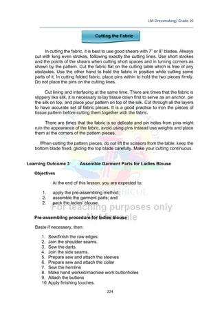 LM-Dressmaking/ Grade 10
____________________________________________________________________________
224
Cutting the Fabric
In cutting the fabric, it is best to use good shears with 7” or 8” blades. Always
cut with long even strokes, following exactly the cutting lines. Use short strokes
and the points of the shears when cutting short spaces and in turning corners as
shown by the pattern. Cut the fabric flat on the cutting table which is free of any
obstacles. Use the other hand to hold the fabric in position while cutting some
parts of it. In cutting folded fabric, place pins within to hold the two pieces firmly.
Do not place the pins on the cutting lines.
Cut lining and interfacing at the same time. There are times that the fabric is
slippery like silk, it is necessary to lay tissue down first to serve as an anchor, pin
the silk on top, and place your pattern on top of the silk. Cut through all the layers
to have accurate set of fabric pieces. It is a good practice to iron the pieces of
tissue pattern before cutting them together with the fabric.
There are times that the fabric is so delicate and pin holes from pins might
ruin the appearance of the fabric, avoid using pins instead use weights and place
them at the corners of the pattern pieces.
When cutting the pattern pieces, do not lift the scissors from the table; keep the
bottom blade fixed, gliding the top blade carefully. Make your cutting continuous.
Learning Outcome 3 Assemble Garment Parts for Ladies Blouse
Objectives
At the end of this lesson, you are expected to:
1. apply the pre-assembling method;
2. assemble the garment parts; and
2. pack the ladies’ blouse.
Pre-assembling procedure for ladies blouse
Baste if necessary, then:
1. Sew/finish the raw edges.
2. Join the shoulder seams.
3. Sew the darts.
4. Join the side seams.
5. Prepare sew and attach the sleeves
6. Prepare sew and attach the collar
7. Sew the hemline
8. Make hand worked/machine work buttonholes
9. Attach the buttons
10.Apply finishing touches.
 