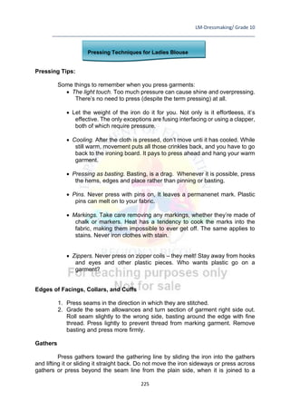 LM-Dressmaking/ Grade 10
____________________________________________________________________________
225
Pressing Techniques for Ladies Blouse
Pressing Tips:
Some things to remember when you press garments:
• The light touch. Too much pressure can cause shine and overpressing.
There’s no need to press (despite the term pressing) at all.
• Let the weight of the iron do it for you. Not only is it effortleess, it’s
effective. The only exceptions are fusing interfacing or using a clapper,
both of which require pressure.
• Cooling. After the cloth is pressed, don’t move unti it has cooled. While
still warm, movement puts all those crinkles back, and you have to go
back to the ironing board. It pays to press ahead and hang your warm
garment.
• Pressing as basting. Basting, is a drag. Whenever it is possible, press
the hems, edges and place rather than pinning or basting.
• Pins. Never press with pins on, It leaves a permanenet mark. Plastic
pins can melt on to your fabric.
• Markings. Take care removing any markings, whether they’re made of
chalk or markers. Heat has a tendency to cook the marks into the
fabric, making them impossible to ever get off. The same applies to
stains. Never iron clothes with stain.
• Zippers. Never press on zipper coils – they melt! Stay away from hooks
and eyes and other plastic pieces. Who wants plastic go on a
garment?
Edges of Facings, Collars, and Cuffs
1. Press seams in the direction in which they are stitched.
2. Grade the seam allowances and turn section of garment right side out.
Roll seam slightly to the wrong side, basting around the edge with fine
thread. Press lightly to prevent thread from marking garment. Remove
basting and press more firmly.
Gathers
Press gathers toward the gathering line by sliding the iron into the gathers
and lifting it or sliding it straight back. Do not move the iron sideways or press across
gathers or press beyond the seam line from the plain side, when it is joined to a
 