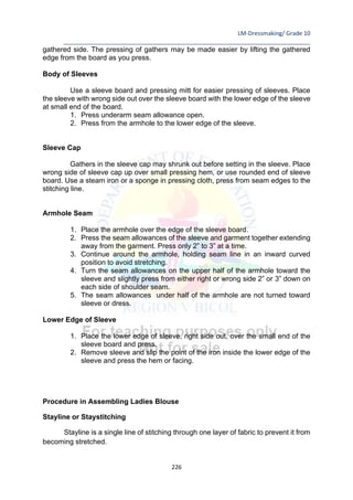 LM-Dressmaking/ Grade 10
____________________________________________________________________________
226
gathered side. The pressing of gathers may be made easier by lifting the gathered
edge from the board as you press.
Body of Sleeves
Use a sleeve board and pressing mitt for easier pressing of sleeves. Place
the sleeve with wrong side out over the sleeve board with the lower edge of the sleeve
at small end of the board.
1. Press underarm seam allowance open.
2. Press from the armhole to the lower edge of the sleeve.
Sleeve Cap
Gathers in the sleeve cap may shrunk out before setting in the sleeve. Place
wrong side of sleeve cap up over small pressing hem, or use rounded end of sleeve
board. Use a steam iron or a sponge in pressing cloth, press from seam edges to the
stitching line.
Armhole Seam
1. Place the armhole over the edge of the sleeve board.
2. Press the seam allowances of the sleeve and garment together extending
away from the garment. Press only 2” to 3” at a time.
3. Continue around the armhole, holding seam line in an inward curved
position to avoid stretching.
4. Turn the seam allowances on the upper half of the armhole toward the
sleeve and slightly press from either right or wrong side 2” or 3” down on
each side of shoulder seam.
5. The seam allowances under half of the armhole are not turned toward
sleeve or dress.
Lower Edge of Sleeve
1. Place the lower edge of sleeve, right side out, over the small end of the
sleeve board and press.
2. Remove sleeve and slip the point of the iron inside the lower edge of the
sleeve and press the hem or facing.
Procedure in Assembling Ladies Blouse
Stayline or Staystitching
Stayline is a single line of stitching through one layer of fabric to prevent it from
becoming stretched.
 
