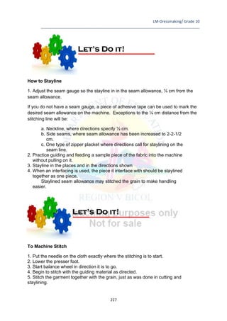 LM-Dressmaking/ Grade 10
____________________________________________________________________________
227
How to Stayline
1. Adjust the seam gauge so the stayline in in the seam allowance, ¼ cm from the
seam allowance.
If you do not have a seam gauge, a piece of adhesive tape can be used to mark the
desired seam allowance on the machine. Exceptions to the ¼ cm distance from the
stitching line will be:
a. Neckline, where directions specify ½ cm.
b. Side seams, where seam allowance has been increased to 2-2-1/2
cm.
c. One type of zipper placket where directions call for staylining on the
seam line.
2. Practice guiding and feeding a sample piece of the fabric into the machine
without pulling on it.
3. Stayline in the places and in the directions shown
4. When an interfacing is used, the piece it interface with should be staylined
together as one piece.
Staylined seam allowance may stitched the grain to make handling
easier.
How to Stitch
To Machine Stitch
1. Put the needle on the cloth exactly where the stitching is to start.
2. Lower the presser foot.
3. Start balance wheel in direction it is to go.
4. Begin to stitch with the guiding material as directed.
5. Stitch the garment together with the grain, just as was done in cutting and
staylining.
Let’s Do it!
Let’s Do it!
 