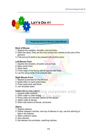 LM-Dressmaking/ Grade 10
____________________________________________________________________________
228
Preparing Parts for Sewing Ladies Blouse
Back of Blouse
1. Stayline the neckline, shoulder, and armholes.
2. Stitch the darts. They are the only construction details on this part of the
garment.
3. Fold and put it aside to be pressed with another piece.
Left Blouse Front
1. Stayline the neckline, shoulder and armhole.
2. Mark center front.
3. Stitch darts.
4. Finish edge of the facing with an appropriate finish.
5. Lay this piece aside to be pressed later.
Right Blouse Front
1. Repeat as directed for the left front.
2. Baste-stitch to mark buttonholes.
3. Press waist back and fronts
4. Join shoulder seam
Collar(only for plain collars)
1. Stayline collar sections
2. Stitch collar to collar facing
3. Press collar and shoulder seams for the blouse
4. Attach collar to blouse
5. Stitch side seams of blouse, and press.
Sleeve
1. Stayline sleeves
2. Gather between notches, over top of sleeves or cap, use this stitching to
take in the fullness.
3. Stitch underarm seam.
4. Hem sleeves.
5. Set sleeves Into armholes, matching notches.
Let’s Do it!
 