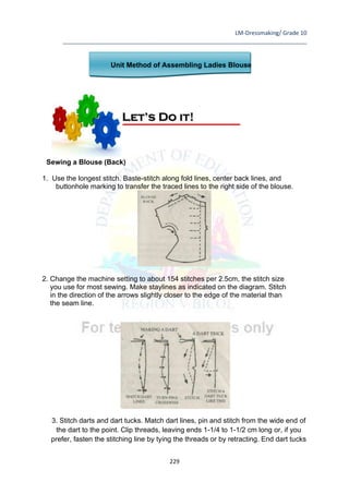 LM-Dressmaking/ Grade 10
____________________________________________________________________________
229
Unit Method of Assembling Ladies Blouse
Sewing a Blouse (Back)
1. Use the longest stitch. Baste-stitch along fold lines, center back lines, and
buttonhole marking to transfer the traced lines to the right side of the blouse.
2. Change the machine setting to about 154 stitches per 2.5cm, the stitch size
you use for most sewing. Make staylines as indicated on the diagram. Stitch
in the direction of the arrows slightly closer to the edge of the material than
the seam line.
3. Stitch darts and dart tucks. Match dart lines, pin and stitch from the wide end of
the dart to the point. Clip threads, leaving ends 1-1/4 to 1-1/2 cm long or, if you
prefer, fasten the stitching line by tying the threads or by retracting. End dart tucks
Let’s Do it!
 